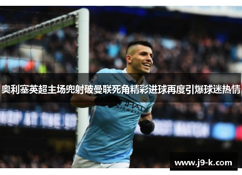 奥利塞英超主场兜射破曼联死角精彩进球再度引爆球迷热情