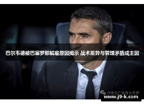 巴尔韦德被巴塞罗那解雇原因揭示 战术差异与管理矛盾成主因