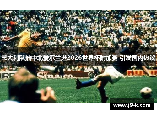 意大利队抽中北爱尔兰进2026世界杯附加赛 引发国内热议