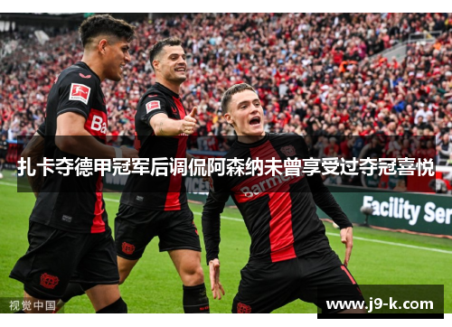 扎卡夺德甲冠军后调侃阿森纳未曾享受过夺冠喜悦