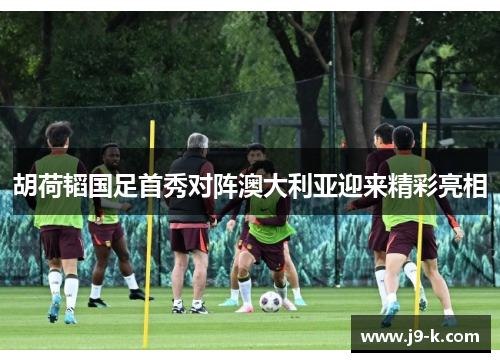 胡荷韬国足首秀对阵澳大利亚迎来精彩亮相