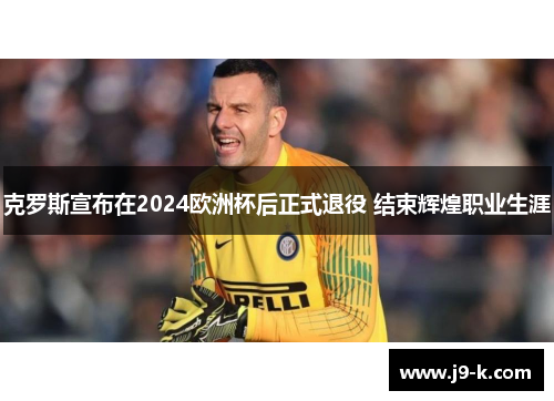 克罗斯宣布在2024欧洲杯后正式退役 结束辉煌职业生涯 克罗斯宣布在2024欧洲杯后正式退役 结束辉煌职业生涯