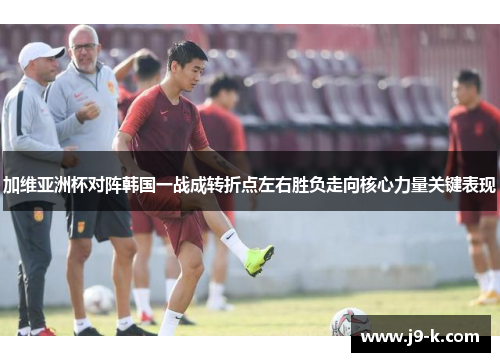 加维亚洲杯对阵韩国一战成转折点左右胜负走向核心力量关键表现