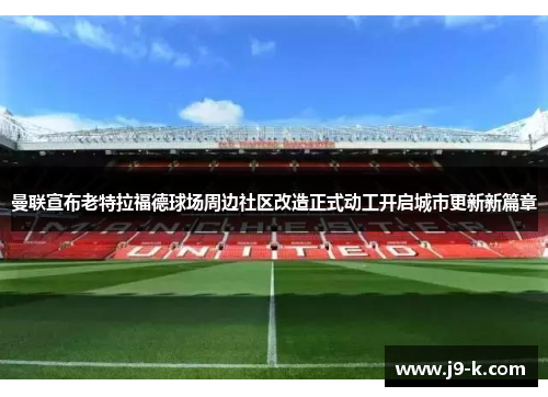 曼联宣布老特拉福德球场周边社区改造正式动工开启城市更新新篇章