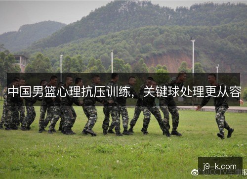 中国男篮心理抗压训练,关键球处理更从容 中国男篮心理抗压训练,关键球处理更从容