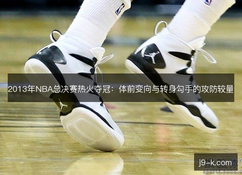2013年NBA总决赛热火夺冠：体前变向与转身勾手的攻防较量
